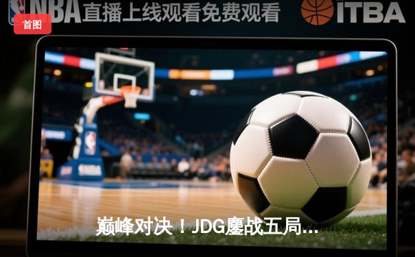 巅峰对决！JDG鏖战五局险胜BLG，斩获英雄联盟LPL春季赛总冠军