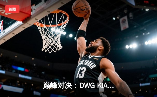 巅峰对决：DWG KIA鏖战五局险胜EDG，卫冕英雄联盟全球总决赛冠军