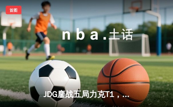 JDG鏖战五局力克T1，Knight沙皇决胜局定乾坤