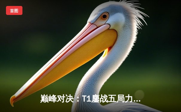 巅峰对决：T1鏖战五局力克GEN，Faker沙皇关键发挥锁定总决赛门票